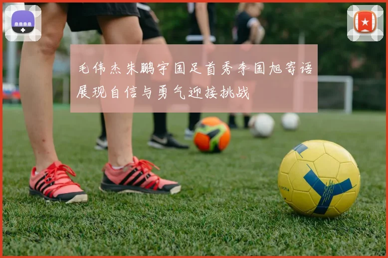 毛伟杰朱鹏宇国足首秀李国旭寄语展现自信与勇气迎接挑战