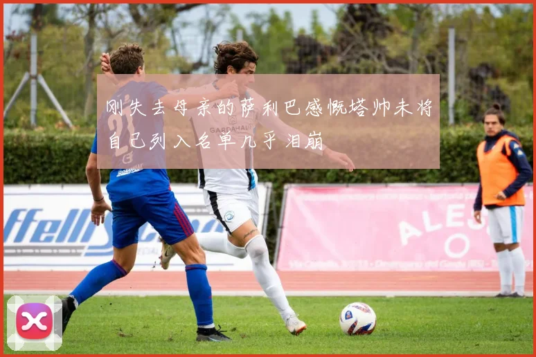 刚失去母亲的萨利巴感慨塔帅未将自己列入名单几乎泪崩
