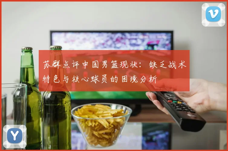 苏群点评中国男篮现状：缺乏战术特色与核心球员的困境分析