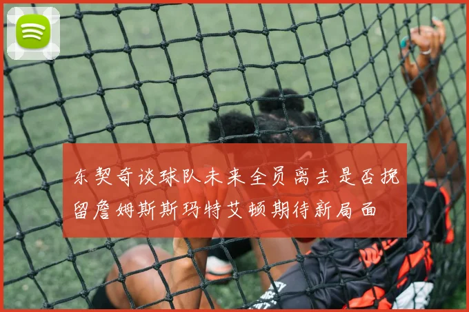 东契奇谈球队未来全员离去是否挽留詹姆斯斯玛特艾顿期待新局面