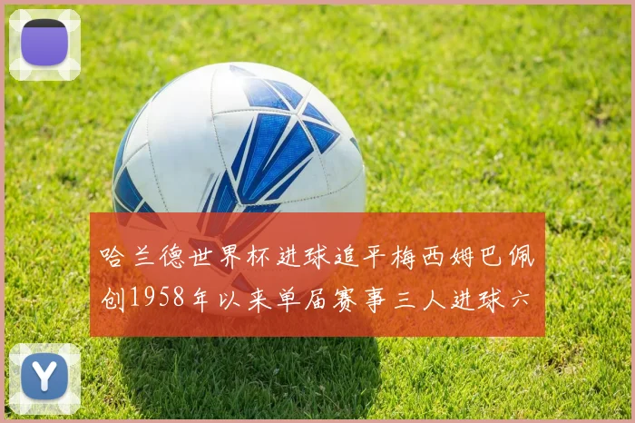 哈兰德世界杯进球追平梅西姆巴佩创1958年以来单届赛事三人进球六次新纪录
