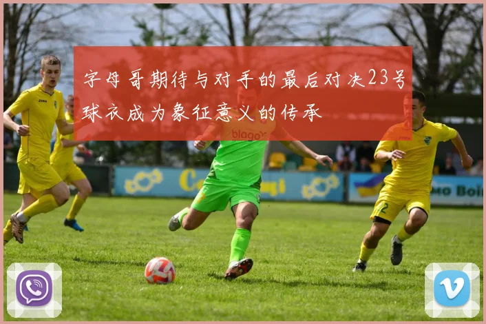 字母哥期待与对手的最后对决23号球衣成为象征意义的传承
