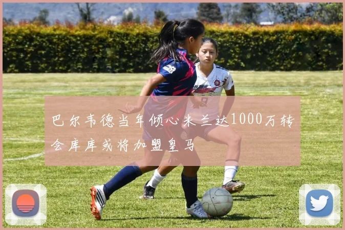 巴尔韦德当年倾心米兰达1000万转会库库或将加盟皇马