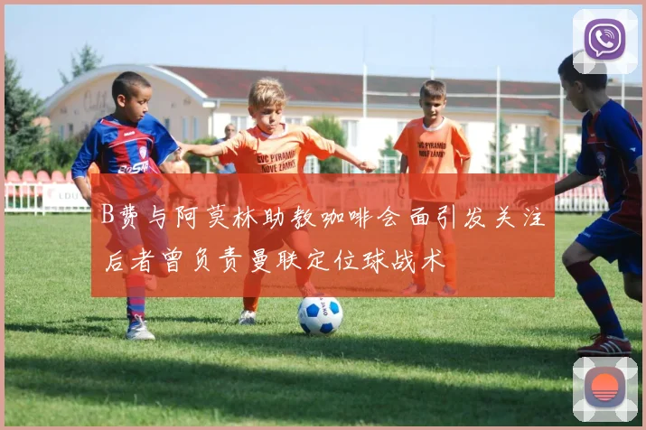 B费与阿莫林助教咖啡会面引发关注后者曾负责曼联定位球战术