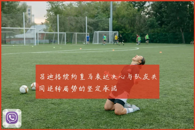 吕迪格续约皇马表达决心与队友共同逆转局势的坚定承诺