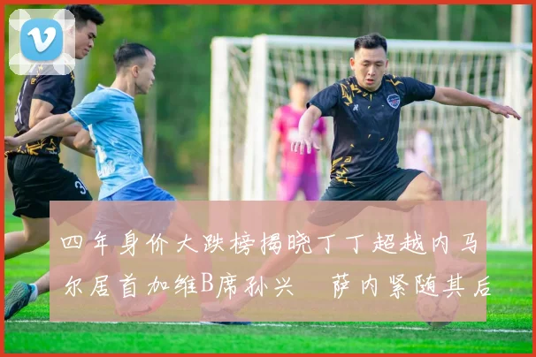 四年身价大跌榜揭晓丁丁超越内马尔居首加维B席孙兴慜萨内紧随其后