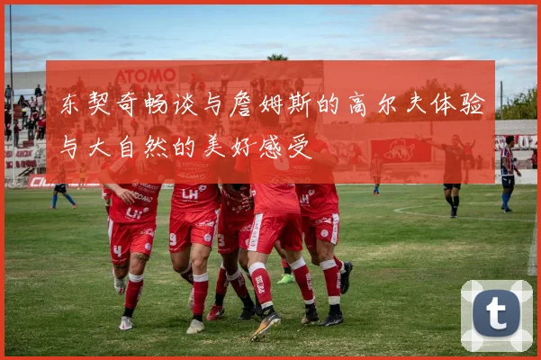 东契奇畅谈与詹姆斯的高尔夫体验与大自然的美好感受