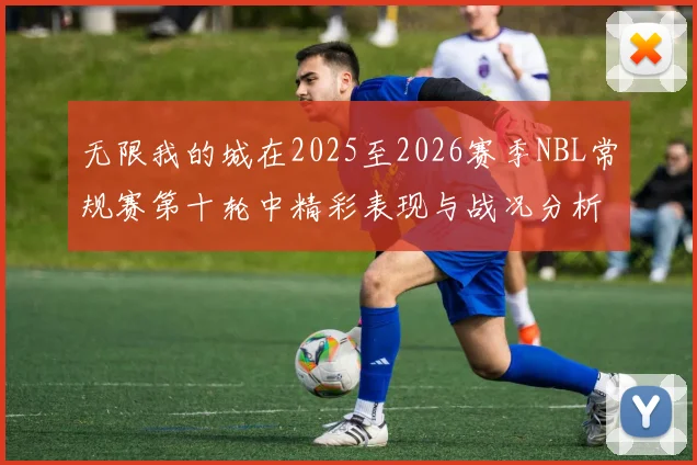 无限我的城在2025至2026赛季NBL常规赛第十轮中精彩表现与战况分析