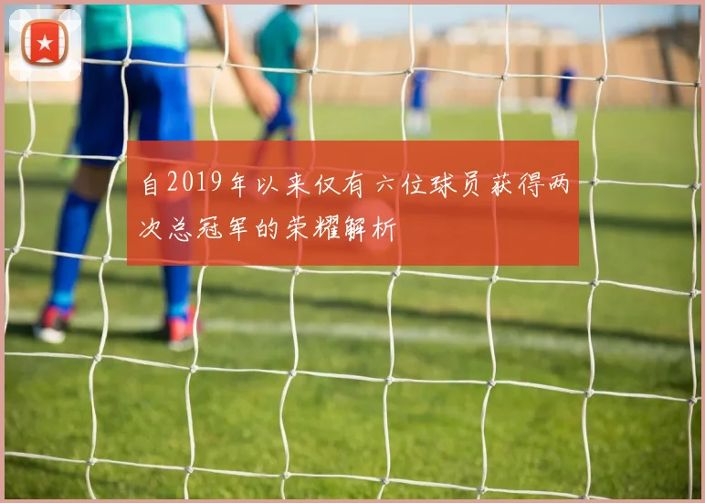 自2019年以来仅有六位球员获得两次总冠军的荣耀解析