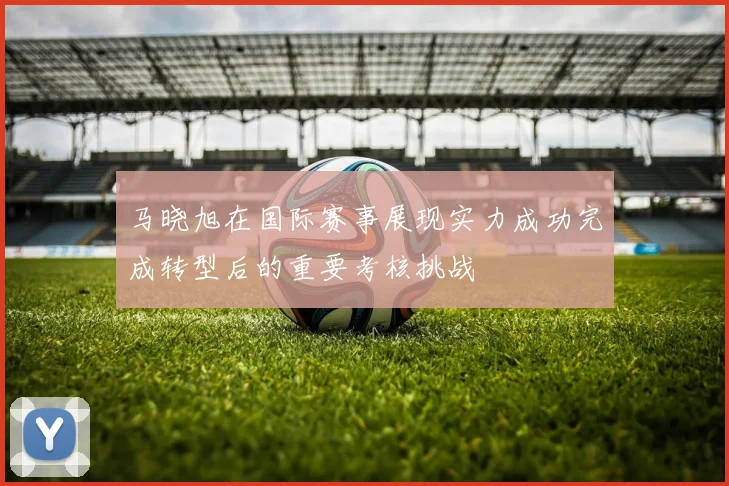 马晓旭在国际赛事展现实力成功完成转型后的重要考核挑战
