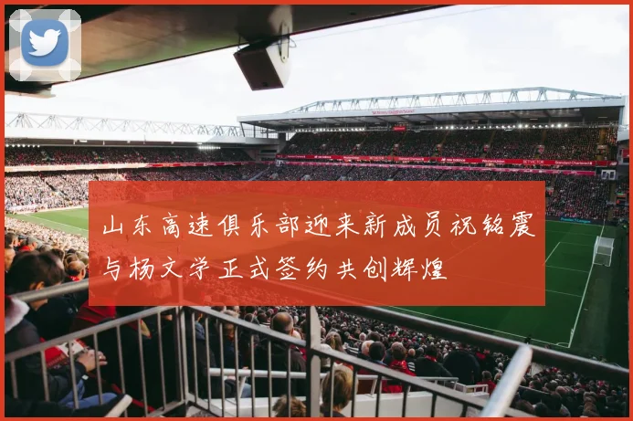 山东高速俱乐部迎来新成员祝铭震与杨文学正式签约共创辉煌