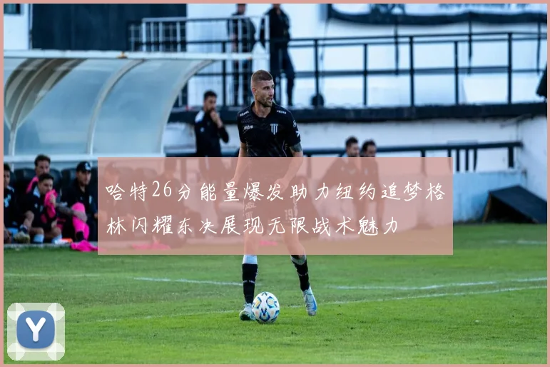 哈特26分能量爆发助力纽约追梦格林闪耀东决展现无限战术魅力