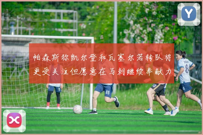 帕森斯称凯尔登和瓦塞尔若转队将更受关注但愿意在马刺继续奉献力量