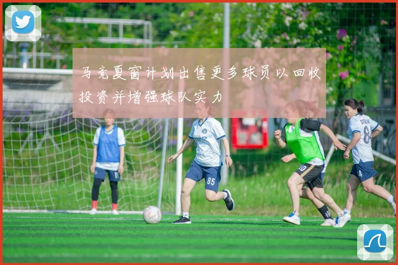 马竞夏窗计划出售更多球员以回收投资并增强球队实力