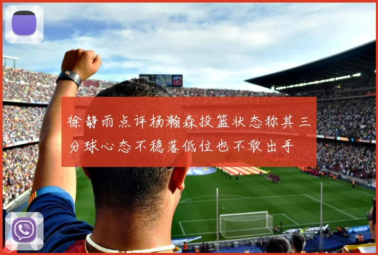 徐静雨点评杨瀚森投篮状态称其三分球心态不稳落低位也不敢出手