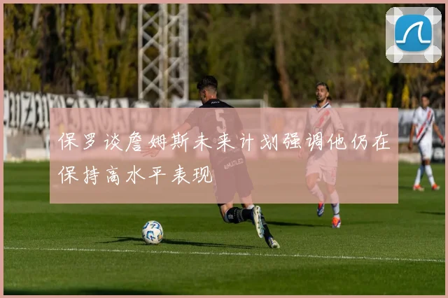 保罗谈詹姆斯未来计划强调他仍在保持高水平表现