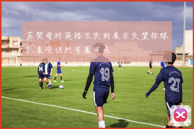 苏契奇对英格兰失利表示失望称球队表现仍然可圈可点