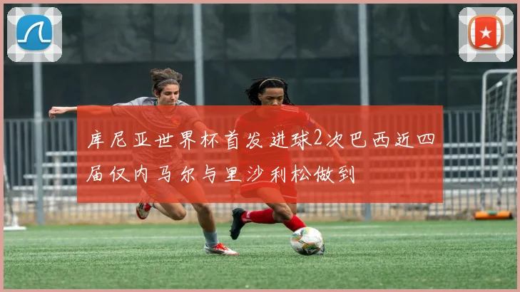 库尼亚世界杯首发进球2次巴西近四届仅内马尔与里沙利松做到