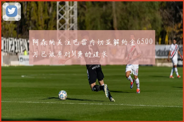 阿森纳关注巴雷内切亚解约金6500万已放弃对M费的追求