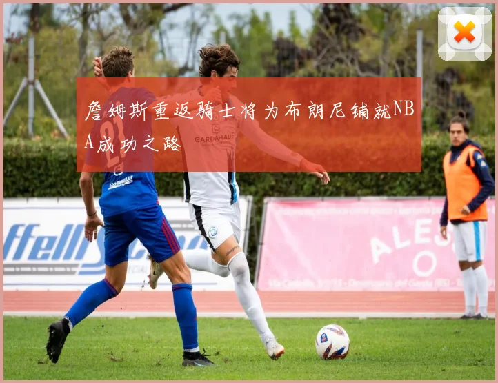 詹姆斯重返骑士将为布朗尼铺就NBA成功之路