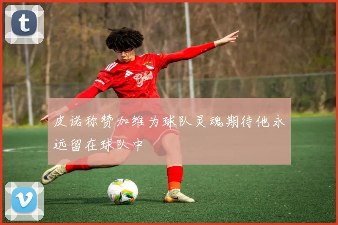皮诺称赞加维为球队灵魂期待他永远留在球队中
