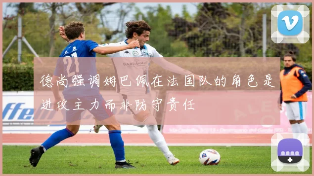德尚强调姆巴佩在法国队的角色是进攻主力而非防守责任