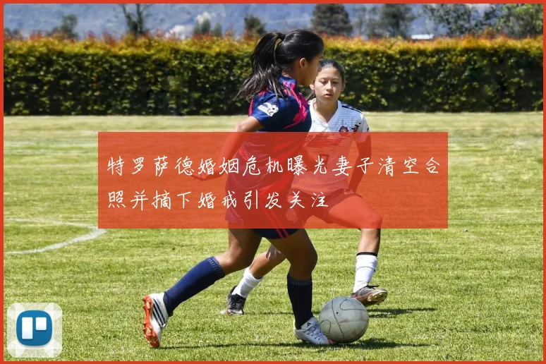 特罗萨德婚姻危机曝光妻子清空合照并摘下婚戒引发关注