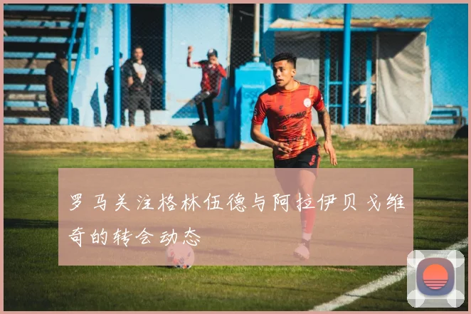 罗马关注格林伍德与阿拉伊贝戈维奇的转会动态